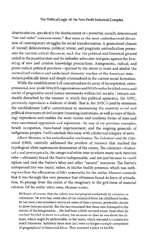 The Political Logic of the Non-Profit Industrial Complex

disarticulaton, specifically the displacement of « powertul, socially determinant
“law and ander” common sense, that remains the most underthecrized dinien
sion of contemporary struggles for social transformation. A generalized climate
of (moral) defensiveness, political -etreat, and pragmatic antiradicalism perme-
ates the current critical discourse, such tha! the political and historical ground
ceded to the punitive state and its defender-advocates mitigates against the fow-
ering of new and creative knowledge procuctions, Antagonistic, radical, and
proto-radical political practices—spurted by the desire to resist and abolish the
normalized violence and undeclared domestic warfare of the American state—
remain politically latent and deeply criminalized in tke current social formation.

‘While the establishment Left conceptualizes ts array of incorporated, entre
preneurial,non profit501(c)(3)organizationsandNGOsasthe fortifedcomu:and
‘certer of progressive social justice movements within civil society, remain con-
stantly disturbed by the manner in which this political apparates, the NPIC,
perversely reproduces a dialectic of death. ‘That is, the NPICs (and by extension
the estzblishment Left's) commitment to maintaining the essential social and
political structures ofcivil society (meaning institutions, as well as ways of think-
ng) reproduces and enables the most vicious and insidious forms of state and
state-sanctioned oppression and repression—by way of my previous examples,
Israeli occupation, mass-based imprisonment, and the ongoing genocide of
indigenous peoples. I will conclude this essay with a historical allegory of sorts.

Albert Memmi, in hisanticolonialist meditation The Colonizer und the Colo
nized (1965), centrally addressed the problem of presence that marked the
typological white supremacist domination of the colony. The colonizer—histori-
aly antl prototypically the categorical white man to whom many such theorists
refer—ultimately found the Native indispensable, and not just because he could
siphon and steal the Native’s bor and other “natural” resources. The Native’s
indispensability was ‘ound, rather, in his/her bodily presence, which was noth-
ingless than the affirmation of life’ materiality for the setler. Memmi contends
that it was through this very presence that whiteness found its form of articula-
tion, its passage from the realm of the imaginary to the grit:iness of material
reletion, Of he settler white man, Memmi writes,

 

 

  

 

  

Heknew, of course, that the zolory was not peopled exclusively by colonists or
‘colonizers. He even hac some idea ofthe colonized from his childhocd books;
he as seen adocumentary movie on some oftheir customs, preferably chosen
to show theirpeculiarty. But the fact remained that those men belonged to the
realms of theimagination... He had been alittle worried avout ‘hem when he
towhad Aecided tomave ta acolony, but no more so than he was about the cli
mate, which might be unfavorable, or the water, which was sid to coatain too
rch Limestone. Suddenly these men sic] were ro lorger asimgle component
of geographical or historical décer. Thay assumed a place in hislife

 
